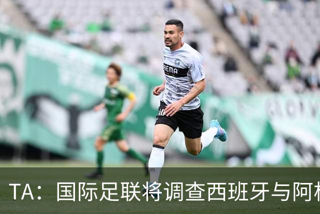 TA：国际足联将调查西班牙与阿根廷球员赛后冲突